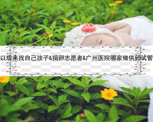 供卵以后来找自己孩子&捐卵志愿者&广州医院哪家做供卵试管婴儿