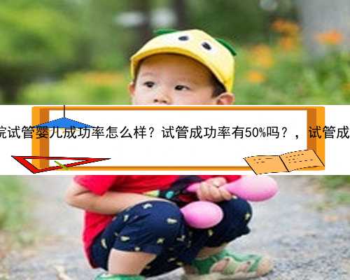 上海东方医院试管婴儿成功率怎么样？试管成功率有50%吗？，试管成功率有50